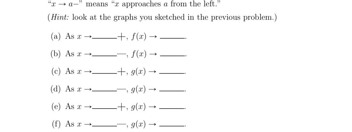 "x → a-"
means "x approaches a from the left.’
(Hint: look at the graphs you sketched in the previous problem.)
(a) As x →-
-+, f(x) -
(b) As x
f(x) -
X →.
(c) As x →.
+, g(x)
(d) As x →-
, g(x)
(e) As x →.
-+, g(x)
(f) As x
· g(x) –
