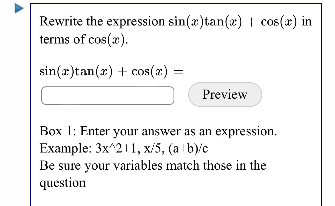 Rewrite the expression sin(x)tan(x) + cos(x) in
terms of cos(x).
sin(x)tan(x) + cos(x)
Preview
Box 1: Enter your answer as an expression.
Example: 3x^2+1, x/5, (a+b)/c
Be sure your variables match those in the
question
