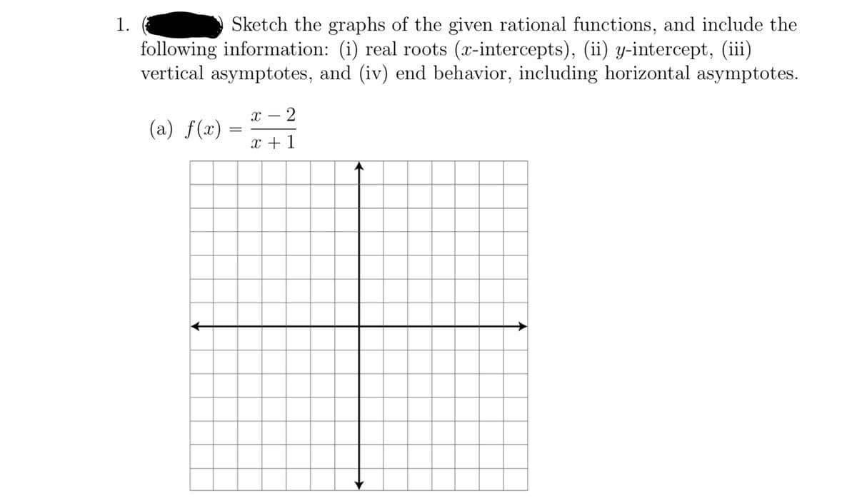 Sketch the graphs of the given rational functions, and include the
following information: (i) real roots (x-intercepts), (ii) y-intercept, (iii)
vertical asymptotes, and (iv) end behavior, including horizontal asymptotes.
1.
x – 2
(a) f(x)
x + 1
