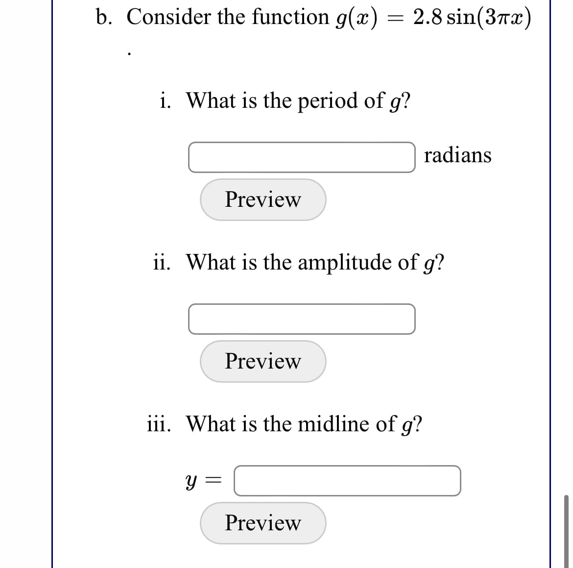 b. Consider the function g(x) = 2.8 sin(37x)
i. What is the period of g?
radians
Preview
ii. What is the amplitude of g?
Preview
iii. What is the midline of g?
Preview
