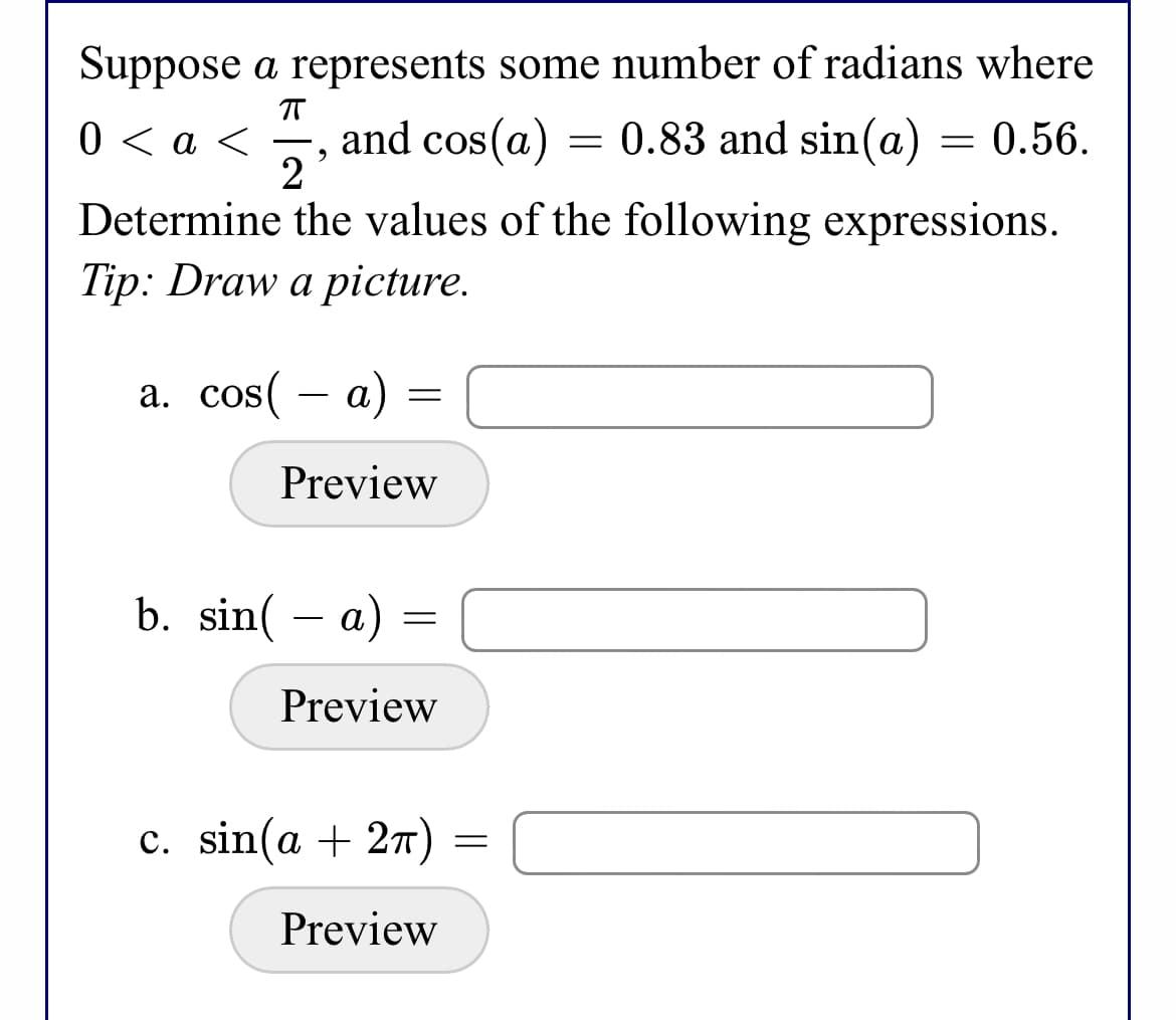 Suppose a represents some number of radians where
0 < a <
and cos(a)
2
= 0.83 and sin(a) = 0.56.
Determine the values of the following expressions.
Tip: Draw a picture.
a. cos( – a) =
Preview
b. sin( – a) =
Preview
с. sin(a + 2т)
Preview
