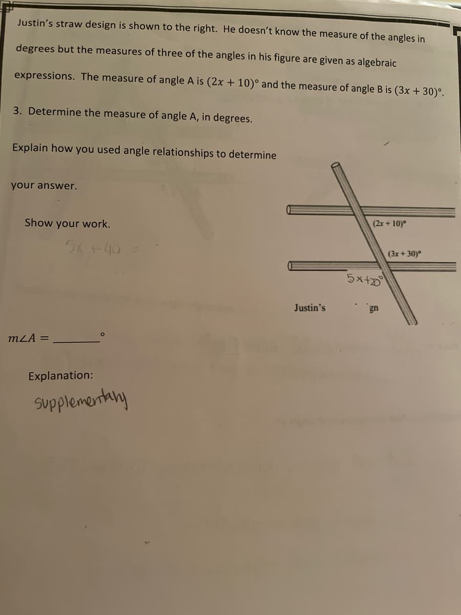 Justin's straw design is shown to the right. He doesn't know the measure of the angles in
degrees but the measures of three of the angles in his figure are given as algebraic
expressions. The measure of angle A is (2x + 10)° and the measure of angle B is (3x + 30)°.
3. Determine the measure of angle A, in degrees.
Explain how you used angle relationships to determine
your answer.
Show your work.
(2r+ 10)°
(3x + 30)°
5x+0
Justin's
gn
mLA =
Explanation:
supplementany
