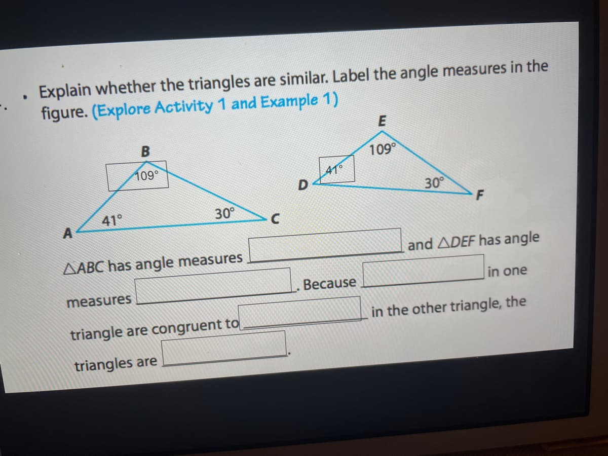 Explain whether the triangles are similar. Label the angle measures in the
figure. (Explore Activity 1 and Example 1)
E
109
109°
41°
30°
41°
30°
AABC has angle measures
and ADEF has angle
Because
in one
measures
triangle are congruent to
in the other triangle, the
triangles are
