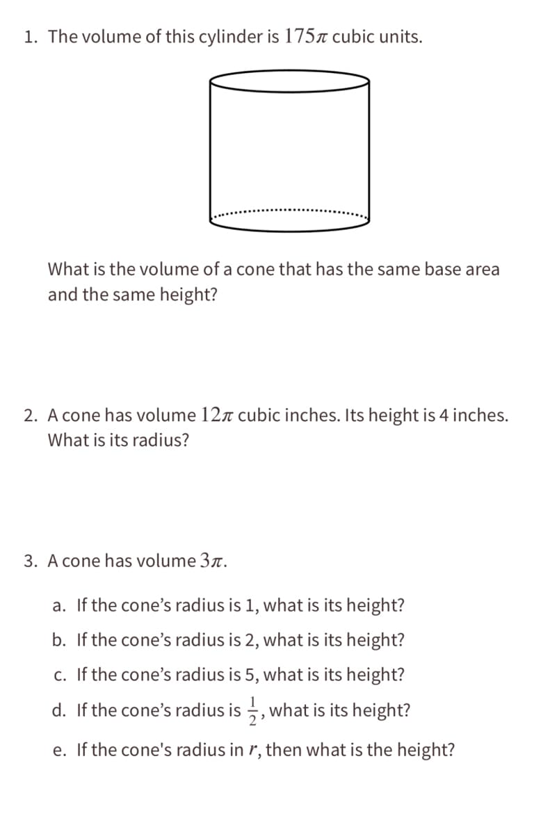 1. The volume of this cylinder is 175r cubic units.
What is the volume of a cone that has the same base area
and the same height?
2. A cone has volume 127 cubic inches. Its height is 4 inches.
What is its radius?
3. A cone has volume 3r.
a. If the cone's radius is 1, what is its height?
b. If the cone's radius is 2, what is its height?
c. If the cone's radius is 5, what is its height?
d. If the cone's radius is , what is its height?
e. If the cone's radius in r, then what is the height?

