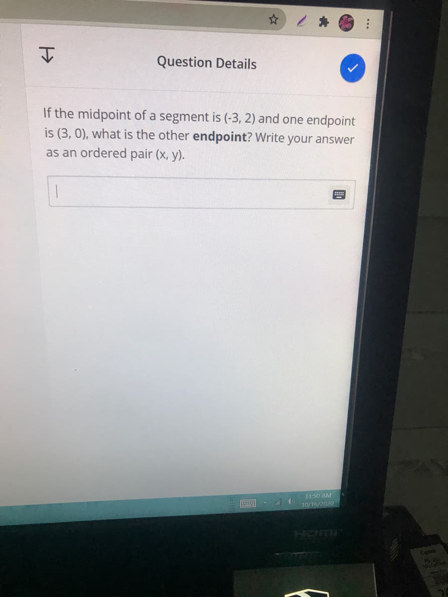 Question Details
If the midpoint of a segment is (-3, 2) and one endpoint
i (3, 0), what is the other endpoint? Write your answer
as an ordered pair (x, y).
11:50 AM
10/16/2020
FLUCH
Came
