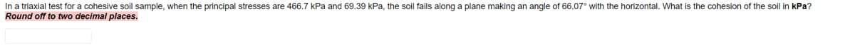 In a triaxial test for a cohesive soil sample, when the principal stresses are 466.7 kPa and 69.39 kPa, the soil fails along a plane making an angle of 66.07° with the horizontal. What is the cohesion of the soil in kPa?
Round off to two decimal places.
