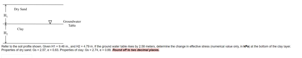 Dry Sand
H
Groundwater
Table
Clay
H,
Refer to the soil profile shown. Given H1 = 9.46 m., and H2 = 4.79 m. If the ground water table rises by 2.58 meters, determine the change in effective stress (numerical value only, in kPa) at the bottom of the clay layer.
Properties of dry sand: Gs = 2.57, e = 0.63. Properties of clay: Gs = 2.74, e = 0.88. Round off to two decimal places.
