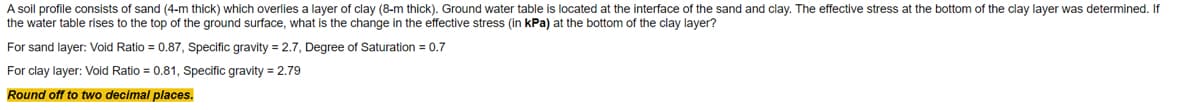 A soil profile consists of sand (4-m thick) which overlies a layer of clay (8-m thick). Ground water table is located at the interface of the sand and clay. The effective stress at the bottom of the clay layer was determined. If
the water table rises to the top of the ground surface, what is the change in the effective stress (in kPa) at the bottom of the clay layer?
For sand layer: Void Ratio = 0.87, Specific gravity = 2.7, Degree of Saturation = 0.7
For clay layer: Void Ratio = 0.81, Specific gravity = 2.79
Round off to two decimal places.
