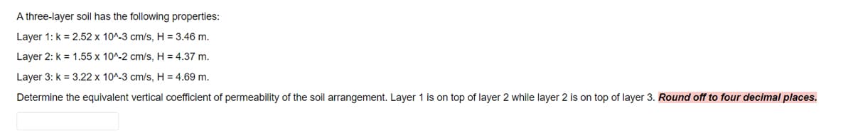 A three-layer soil has the following properties:
Layer 1: k = 2.52 x 10^-3 cm/s, H = 3.46 m.
Layer 2: k = 1.55 x 10^-2 cm/s, H = 4.37 m.
Layer 3: k = 3.22 x 10^-3 cm/s, H = 4.69 m.
Determine the equivalent vertical coefficient of permeability of the soil arrangement. Layer 1 is on top of layer 2 while layer 2 is on top of layer 3. Round off to four decimal places.
