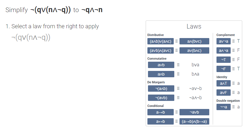 Simplify -(qv(n^¬q)) to -q^-n
1. Select a law from the right to apply
Laws
Distributive
Complement
-(qv(n^¬q))
(anb)v(anc)
an(bvc)
av-a ET
(avb)^(avc)
av(bAc)
ал та F
Commutative
-T
= F
avb
bva
-F
= T
anb
bла
Identity
De Morgan's
ant E a
-(aab)
-av-b
avF E a
-(avb)
-ал-b
Double negation
Conditional
ma E a
a-b
¬avb
a+b
(a-b)A(b¬a)
III
II
II
II
II
II
II
II
