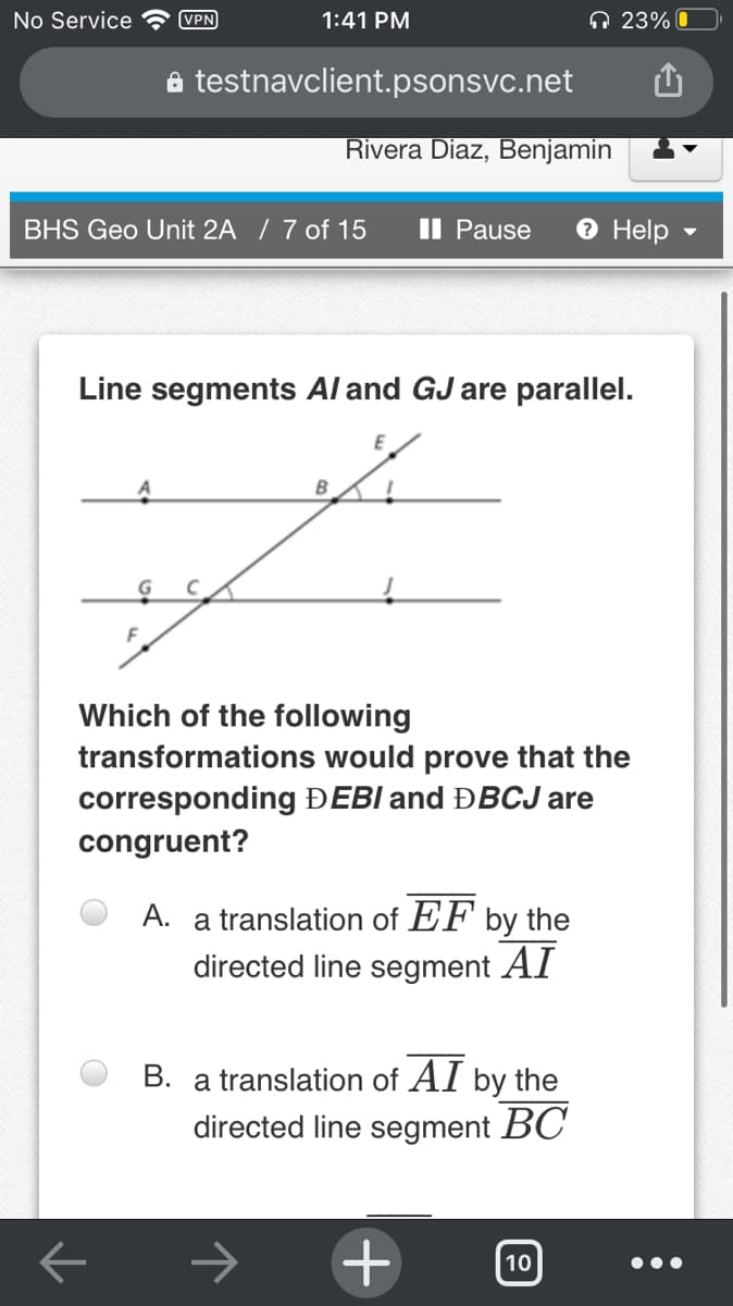 No Service
(VPN
1:41 PM
n 23% O
a testnavclient.psonsvc.net
Rivera Diaz, Benjamin
BHS Geo Unit 2A / 7 of 15
II Pause
O Help
Line segments Al and GJ are parallel.
E
Which of the following
transformations would prove that the
corresponding ĐEBI and ĐBCJ are
congruent?
A. a translation of EF by the
directed line segment AI
B. a translation of AI by the
directed line segment BC
10
