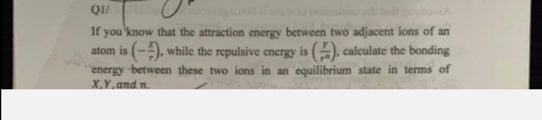 If you'know that the attraction energy between two adjacent ions of an
atom is (-), while the repulsive energy is (), calculate the bonding
energy between these two ions in an equilibrium state in terms of
X.Y.and n.
