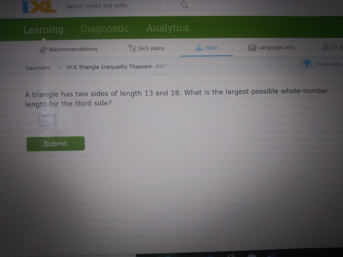 IXL
Search topics and skills
Learning
Diagnostic
Analytics
2 Recommendations
Skill plans
Math
Language arts
TX S
You've won
Geometry
> M.5 Triangle Inequality Theorem BW7
A triangle has two sides of length 13 and 18. What is the largest possible whole-number
length for the third side?
Submit
