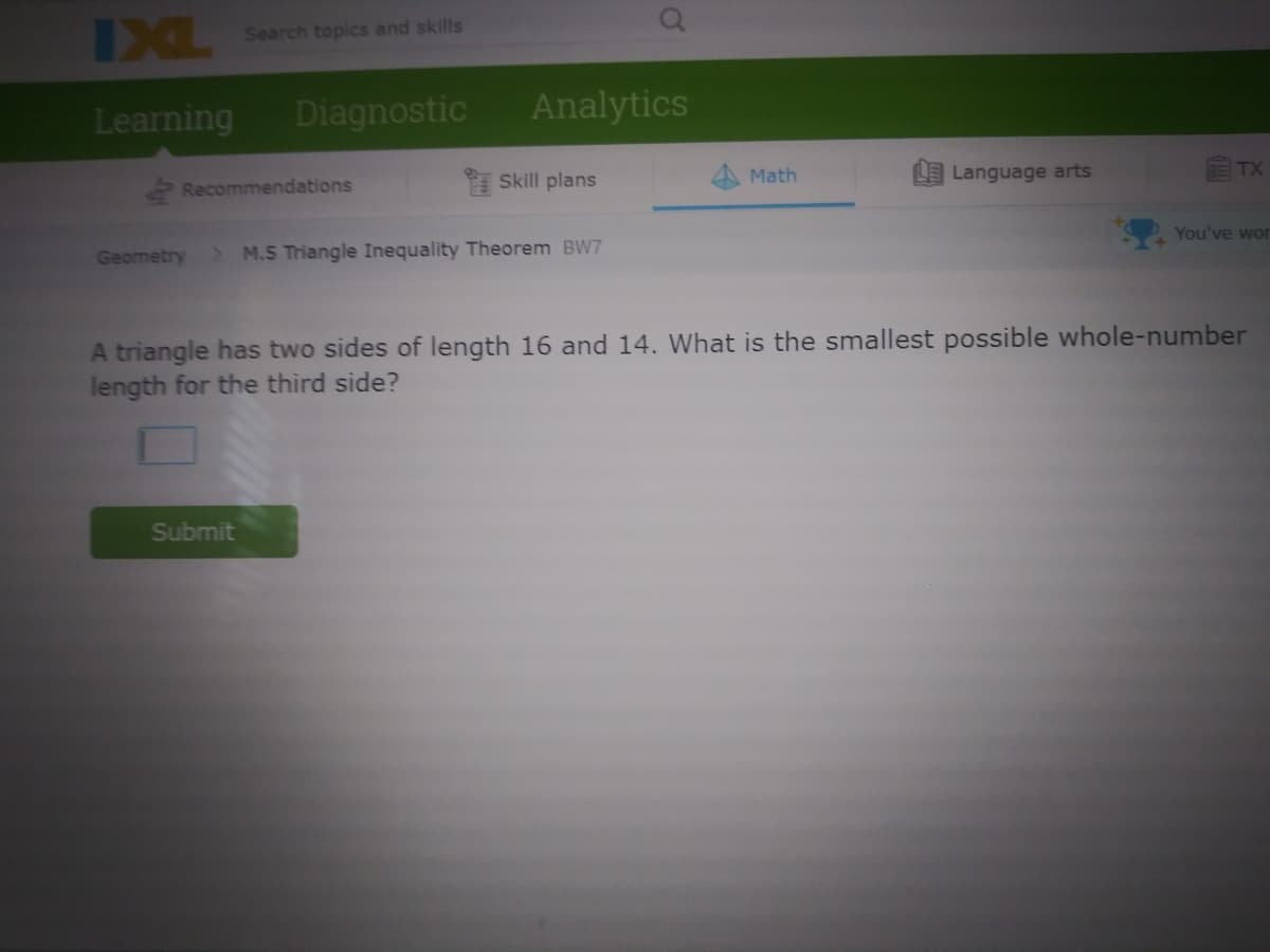IXL
Search topics and skills
Learning
Diagnostic
Analytics
Skill plans
Language arts
TX
Math
Recommendations
You've wor
Geometry
> M.5 Triangle Inequality Theorem BW7
A triangle has two sides of length 16 and 14. What is the smallest possible whole-number
length for the third side?
Submit
