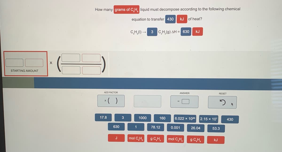 How many grams of C H liquid must decompose according to the following chemical
equation to transfer 430
kJ of heat?
C,H,(1) → 3 C,H,(g) AH = 630
kJ
STARTING AMOUNT
ADD FACTOR
ANSWER
RESET
*( )
17.8
3
1000
160
6.022 x 1023
2.15 x 107
430
630
1
78.12
0.001
26.04
53.3
mol C,H,
g C,H,
J
mol C,H,
g CH,
kJ
