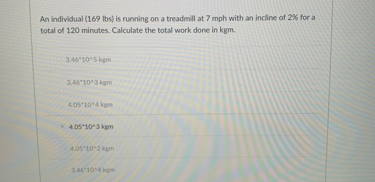 An individual (169 lbs) is running on a treadmill at 7 mph with an incline of 2% for a
total of 120 minutes. Calculate the total work done in kgm.
3.46*10^5 kgm
3.46*10^3 kgm
4.05*10^4 kgm
4.05*10^3 kgm
4.05*10^2 kgm
3.46*10^4 kgm