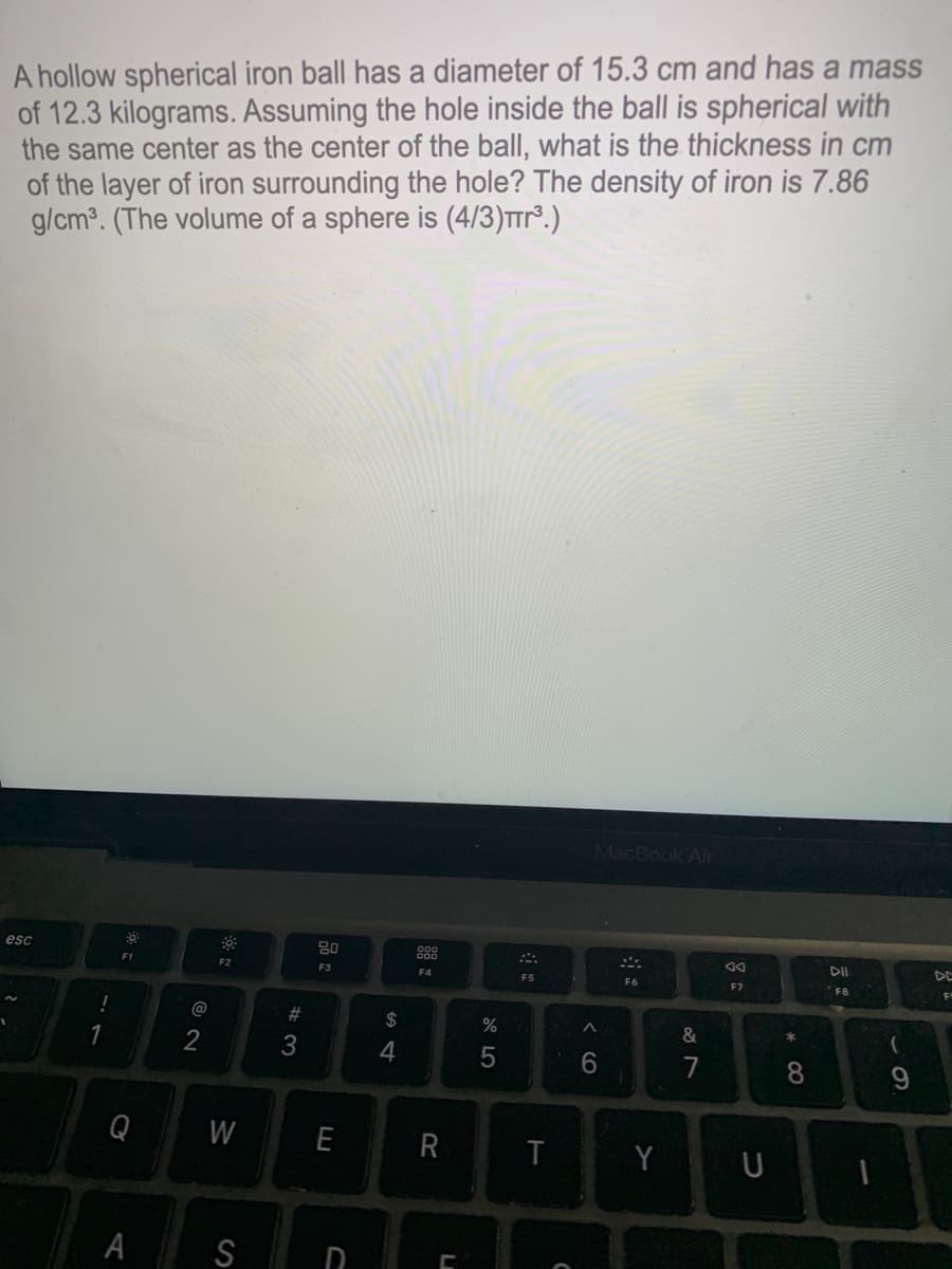 A hollow spherical iron ball has a diameter of 15.3 cm and has a mass
of 12.3 kilograms. Assuming the hole inside the ball is spherical with
the same center as the center of the ball, what is the thickness in cm
of the layer of iron surrounding the hole? The density of iron is 7.86
g/cm. (The volume of a sphere is (4/3)Trr°.)
MacBook Air
esc
80
g88
DII
DE
F2
F3
F4
F5
F7
F8
@
#
$
%
&
(
2
3
4
6.
8
W
E
Y U
T
A
