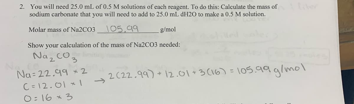 2. You will need 25.0 mL of 0.5 M solutions of each reagent. To do this: Calculate the mass of
sodium carbonate that you will need to add to 25.0 mL DH2O to make a 0.5 M solution.
liter
Molar mass of Na2CO3
105,99
g/mol
Show your calculation of the mass of Na2CO3 needed:
Naz cO
Co
Na= 22.99 *2
C = 12.01 *I
O= 16 * 3
3.
2(22.99) + 12.01+3 (16) =105.99 glmol
->
