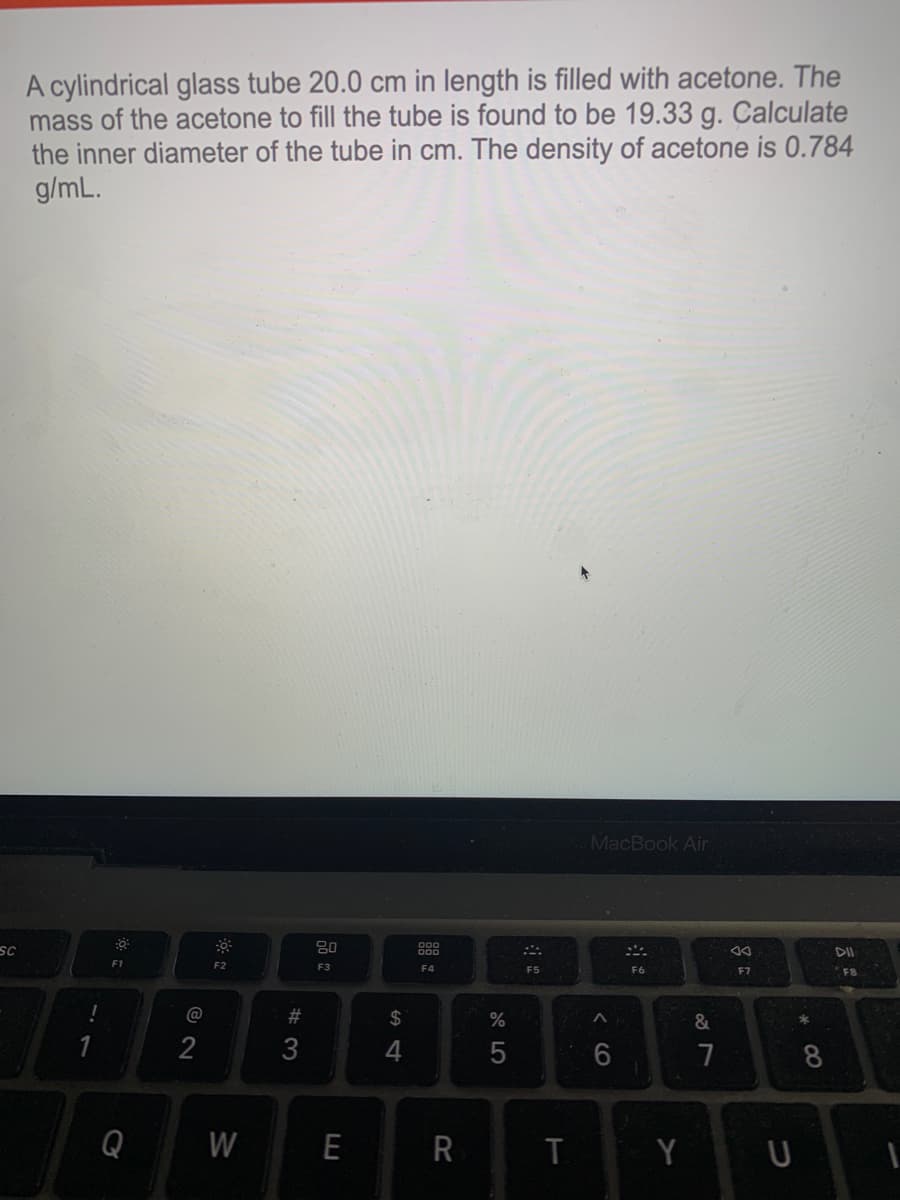 A cylindrical glass tube 20.0 cm in length is filled with acetone. The
mass of the acetone to fill the tube is found to be 19.33 g. Calculate
the inner diameter of the tube in cm. The density of acetone is 0.784
g/mL.
MacBook Air
SC
80
888
F1
F2
F3
F4
F5
F6
F7
F8
@
23
2$
%
&
2
3
7
8
Q
W
E
Y U
云
< CO

