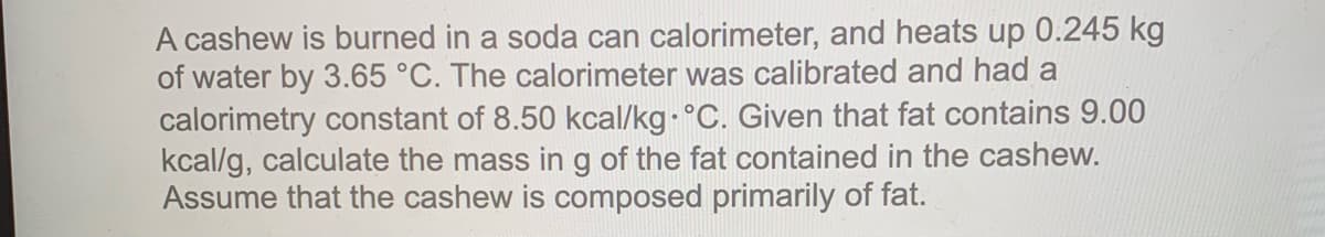 A cashew is burned in a soda can calorimeter, and heats up 0.245 kg
of water by 3.65 °C. The calorimeter was calibrated and had a
calorimetry constant of 8.50 kcal/kg- °C. Given that fat contains 9.00
kcal/g, calculate the mass ing of the fat contained in the cashew.
Assume that the cashew is composed primarily of fat.
