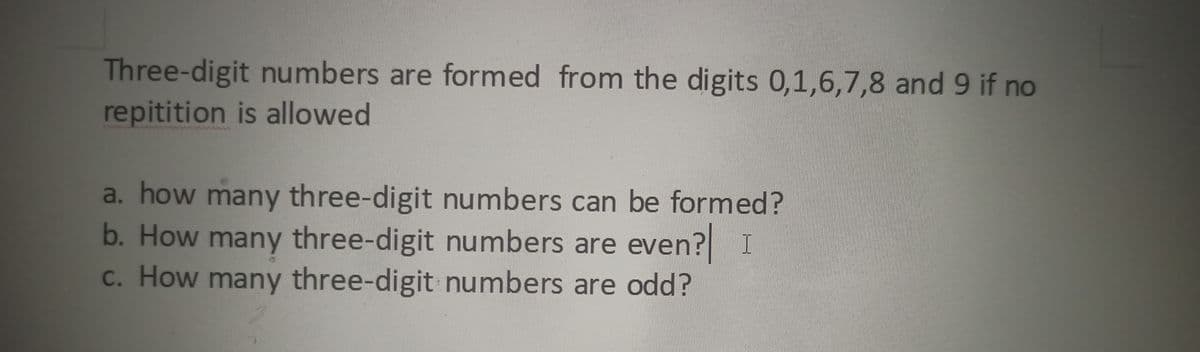 Three-digit numbers are formed from the digits 0,1,6,7,8 and 9 if no
repitition is allowed
a. how many three-digit numbers can be formed?
b. How many three-digit numbers are even? I
c. How many three-digit numbers are odd?
