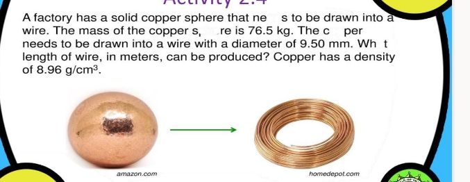 A factory has a solid copper sphere that ne s to be drawn into a
wire. The mass of the copper s, re is 76.5 kg. The c per
needs to be drawn into a wire with a diameter of 9.50 mm. Wh t
length of wire, in meters, can be produced? Copper has a density
of 8.96 g/cm3.
amazon.com
homedepot.com
