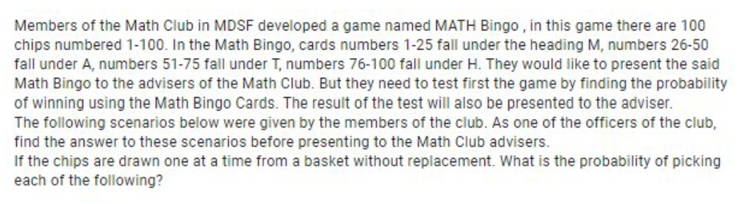 Members of the Math Club in MDSF developed a game named MATH Bingo , in this game there are 100
chips numbered 1-100. In the Math Bingo, cards numbers 1-25 fall under the heading M, numbers 26-50
fall under A, numbers 51-75 fall under T, numbers 76-100 fall under H. They would like to present the said
Math Bingo to the advisers of the Math Club. But they need to test first the game by finding the probability
of winning using the Math Bingo Cards. The result of the test will also be presented to the adviser.
The following scenarios below were given by the members of the club. As one of the officers of the club,
find the answer to these scenarios before presenting to the Math Club advisers.
If the chips are drawn one at a time from a basket without replacement. What is the probability of picking
each of the following?
