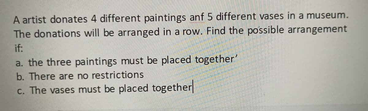 A artist donates 4 different paintings anf 5 different vases in a museum.
The donations will be arranged in a row. Find the possible arrangement
if:
a. the three paintings must be placed together'
b. There are no restrictions
c. The vases must be placed together
