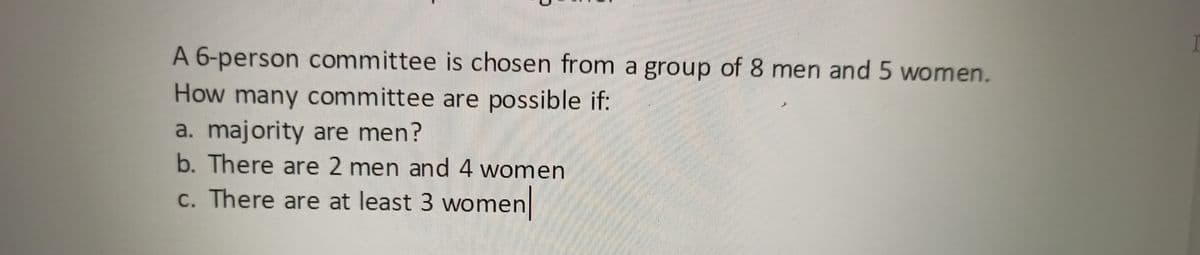 A 6-person committee is chosen from a group of 8 men and 5 women.
How many committee are possible if:
a. majority are men?
b. There are 2 men and 4 women
c. There are at least 3 women

