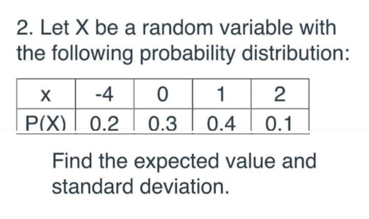 2. Let X be a random variable with
the following probability distribution:
-4
1
2
P(X) | 0.2
| 0.3
0.4
0.1
Find the expected value and
standard deviation.
