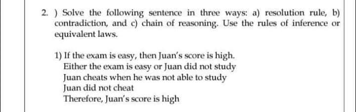 2. ) Solve the following sentence in three ways: a) resolution rule, b)
contradiction, and c) chain of reasoning. Use the rules of inference or
equivalent laws.
1) If the exam is easy, then Juan's score is high.
Either the exam is easy or Juan did not study
Juan cheats when he was not able to study
Juan did not cheat
Therefore, Juan's score is high
