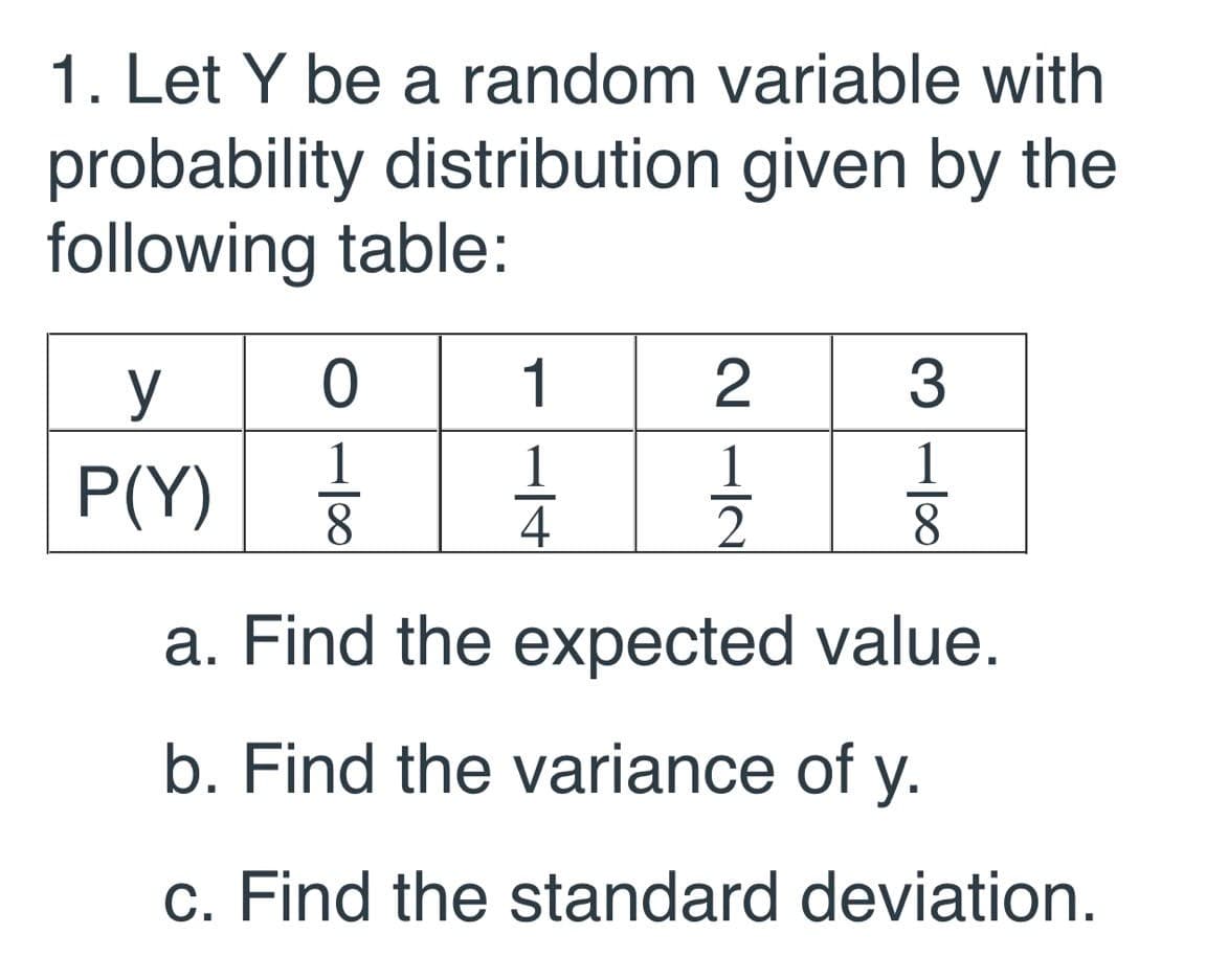 1. Let Y be a random variable with
probability distribution given by the
following table:
y
1
3
1
8.
1
P(Y) 3
1
1
4
8
a. Find the expected value.
b. Find the variance of y.
c. Find the standard deviation.

