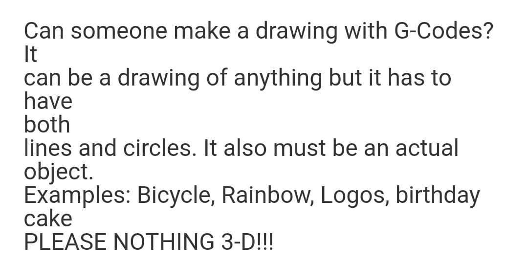 Can someone make a drawing with G-Codes?
It
can be a drawing of anything but it has to
have
both
lines and circles. It also must be an actual
object.
Examples: Bicycle, Rainbow, Logos, birthday
cake
PLEASE NOTHING 3-D!!!
