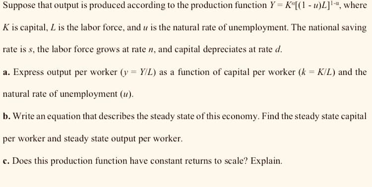 Suppose that output is produced according to the production function Y= K«[(1 - u)L]!“, where
K is capital, L is the labor force, and u is the natural rate of unemployment. The national saving
rate is s, the labor force grows at rate n, and capital depreciates at rate d.
a. Express output per worker (y = YIL) as a function of capital per worker (k = K/L) and the
natural rate of unemployment (u).
b. Write an equation that describes the steady state of this economy. Find the steady state capital
per worker and steady state output per worker.
c. Does this production function have constant returns to scale? Explain.
