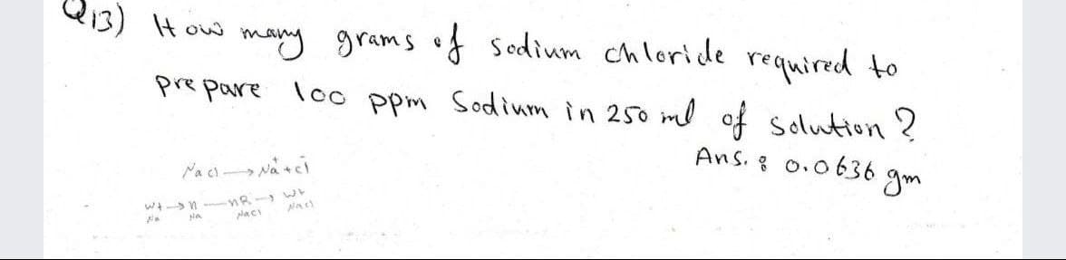 13) IHow many grams of sodium chloride required to
pre pare loo ppm Sodium in 250 ml of solution ?
Ans. 8 0.0636
Naci Na +ci
gm
placi
