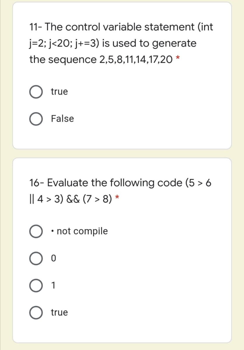 11- The control variable statement (int
j=2; j<20; j+=3) is used to generate
the sequence 2,5,8,11,14,17,20 *
true
False
16- Evaluate the following code (5 > 6
|| 4 > 3) && (7 > 8) *
• not compile
1
true

