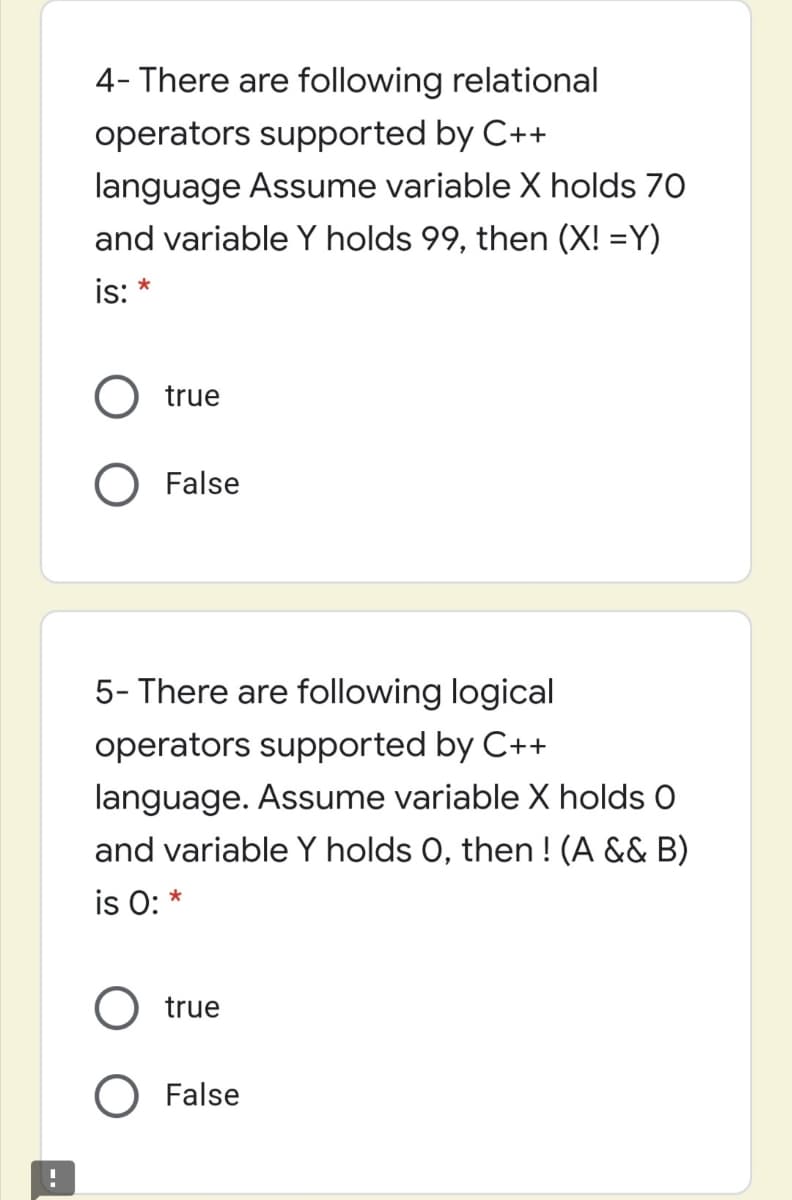 4- There are following relational
operators supported by C++
language Assume variable X holds 70
and variable Y holds 99, then (X! =Y)
is: *
O true
O False
5- There are following logical
operators supported by C++
language. Assume variable X holds O
and variable Y holds 0, then ! (A && B)
is O: *
O true
False
