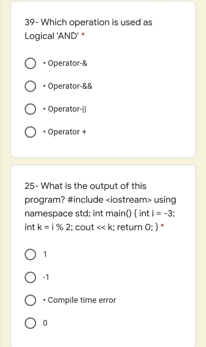 39- Which operation is used as
Logical 'AND' *
• Operator-&
• Operator-&&
• Operator-||
• Operator +
25- What is the output of this
program? #include <iostream> using
namespace std; int main() { int i = -3;
int k = i % 2; cout << k; return 0; } *
%3D
1
-1
O ·Compile time error
