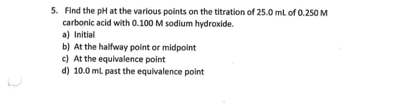 5. Find the pH at the various points on the titration of 25.0 mL of 0.250 M
carbonic acid with 0.100 M sodium hydroxide.
a) Initial
b) At the halfway point or midpoint
c) At the equivalence point
d) 10.0 mL past the equivalence point
