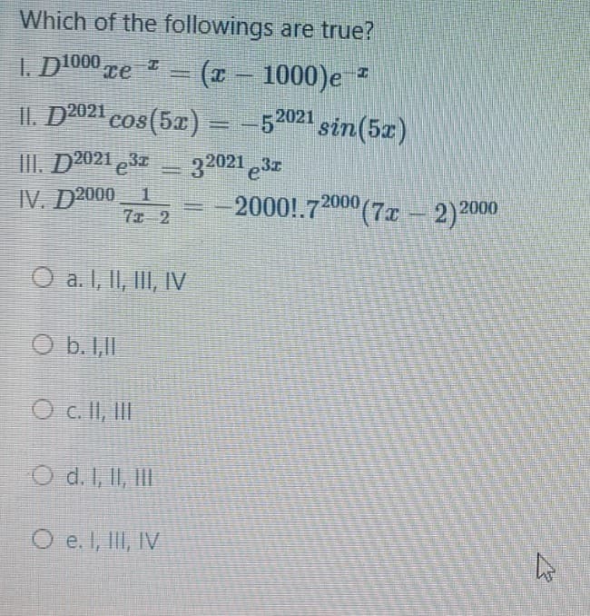 Which of the followings are true?
1. D1000 re
(*-
1000)e *
%3D
II. D2021 cos(5a) = -52021 sin(5z)
III. D2021 3
32021 e3z
IV. D2000 1
7ェ 2
-2000!.72000 (7x –- 2)2000
O a. 1, II, II, IV
O b. 1,II
O c. II, II
O d. I, II, III
O e. I, IlI, IV
