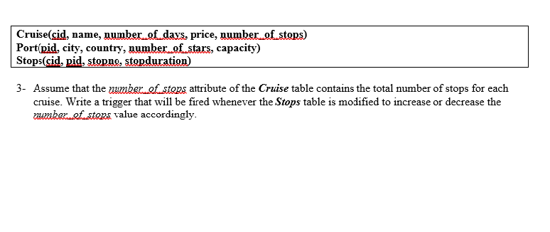 Cruise(sid, name, gumber of days, price, numberef stops)
Portípid, city, country, number of stars, capacity)
Stops(cid, pid, stopne, stopduration)
3- Assume that the uumkeref.sters attribute of the Cruise table contains the total number of stops for each
cruise. Write a trigger that will be fired whenever the Stops table is modified to increase or decrease the
emkerefstens value accordingly.
