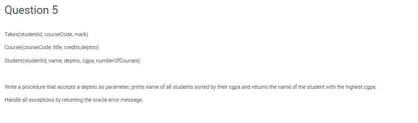 Question 5
Takes(studentid, courseCode, mark)
Course(courseCode, title, credits,deptno)
Student(studentld, name, deptno, cgpa, numberOfCourses)
Write a procedure that accepts a deptno as parameter, prints name of all students sorted by their cgpa and returns the name of the student with the highest cgpa.
Handle all exceptions by retuming the oracle error message.
