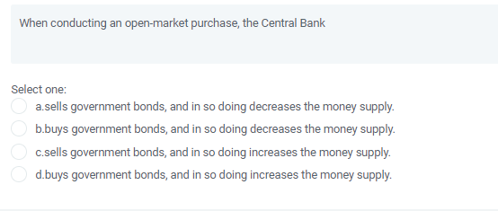 When conducting an open-market purchase, the Central Bank
Select one:
a.sells government bonds, and in so doing decreases the money supply.
b.buys government bonds, and in so doing decreases the money supply.
c.sells government bonds, and in so doing increases the money supply.
d.buys government bonds, and in so doing increases the money supply.
