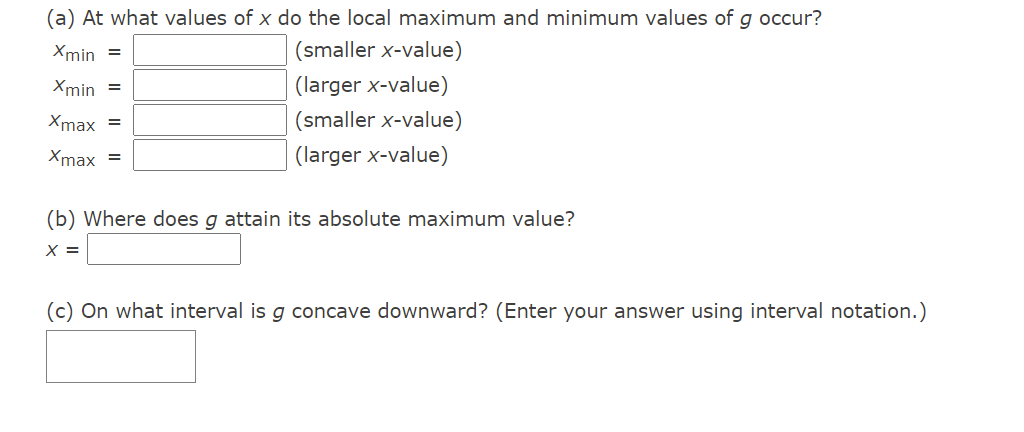 (a) At what values of x do the local maximum and minimum values of g occur?
Xmin =
(smaller x-value)
Xmin =
(larger x-value)
Xmax =
(smaller x-value)
Xmax =
(larger x-value)
(b) Where does g attain its absolute maximum value?
X =
(c) On what interval is g concave downward? (Enter your answer using interval notation.)
