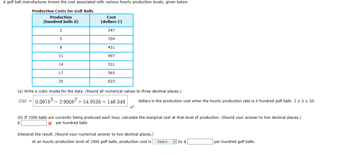A golf ball manufacturer knows the cost associated with various hourly production levels, given below.
Production Costs for Golf Balls
Production
Cost
(hundred balls b)
(dollars C)
2
247
354
431
11
497
14
531
17
565
20
623
(a) Write a cubic model for the data. (Round all numerical values to three decimal places.)
C(b) - 0.06763 – 2.900b2 + 54.953b + 146.349
dollars is the production cost when the hourly production rate is b hundred golf balls 2 sbs 20.
(b) If 1000 balls are currently being produced each hour, calculate the marginal cost at that level of production. (Round your answer to two decimal places.)
X per hundred balls
Interpret the result. (Round your numerical answer to two decimal places.)
At an hourly production level of 1000 golf balls, production cost is --Select---
by $
per hundred golf balls.
