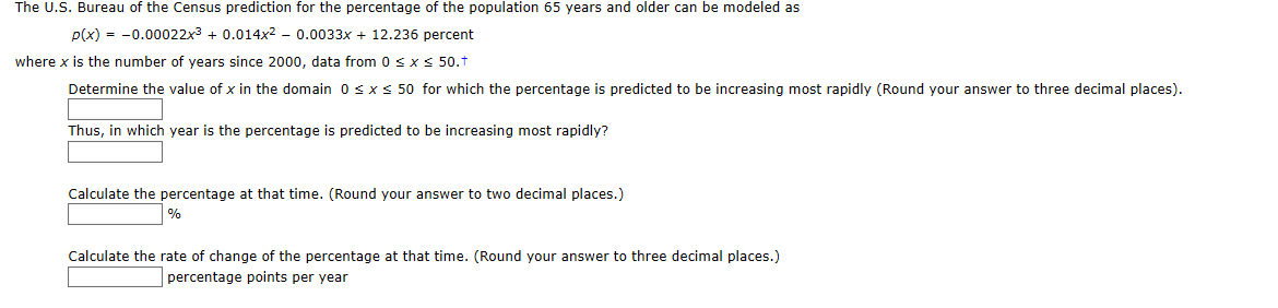 The U.S. Bureau of the Census prediction for the percentage of the population 65 years and older can be modeled as
p(x) = -0.00022x3 + 0.014x2 - 0.0033x + 12.236 percent
where x is the number of years since 2000, data from 0 sxS 50.t
Determine the value of x in the domain 0 s xs 50 for which the percentage is predicted to be increasing most rapidly (Round your answer to three decimal places).
Thus, in which year is the percentage is predicted to be increasing most rapidly?
Calculate the percentage at that time. (Round your answer to two decimal places.)
Calculate the rate of change of the percentage at that time. (Round your answer to three decimal places.)
percentage points per year
