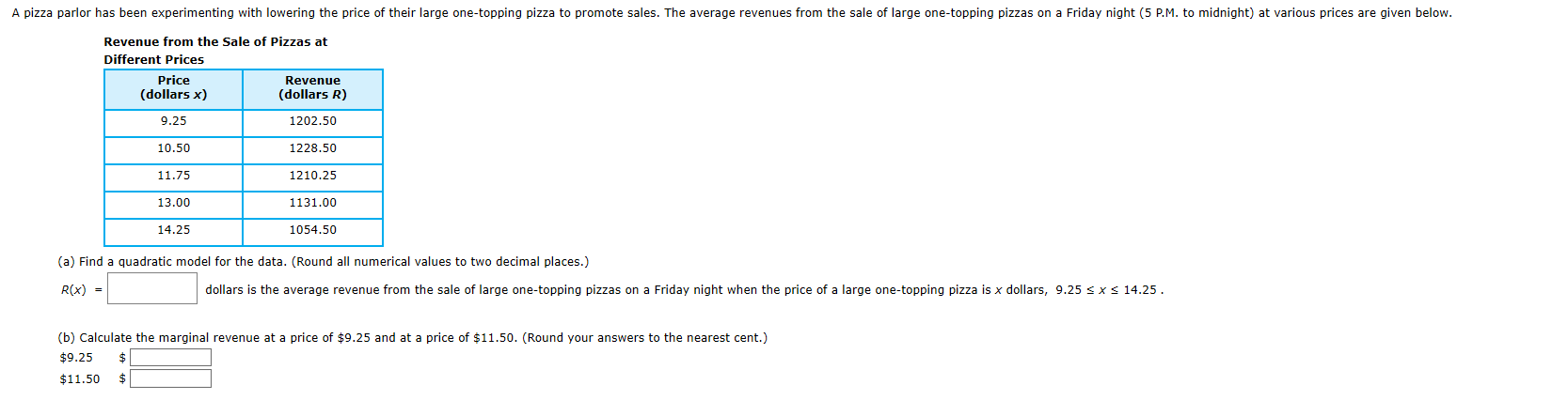 A pizza parlor has been experimenting with lowering the price of their large one-topping pizza to promote sales. The average revenues from the sale of large one-topping pizzas on a Friday night (5 P.M. to midnight) at various prices are given below.
Revenue from the Sale of Pizzas at
Different Prices
Price
(dollars x)
Revenue
(dollars R)
9.25
1202.50
10.50
1228.50
11.75
1210.25
1131.00
13.00
14.25
1054.50
(a) Find a quadratic model for the data. (Round all numerical values to two decimal places.)
R(x) =
dollars is the average revenue from the sale of large one-topping pizzas on a Friday night when the price of a large one-topping pizza is x dollars, 9.25 s xs 14.25.
(b) Calculate the marginal revenue at a price of $9.25 and at a price of $11.50. (Round your answers to the nearest cent.)
$9.25
$11.50
24
