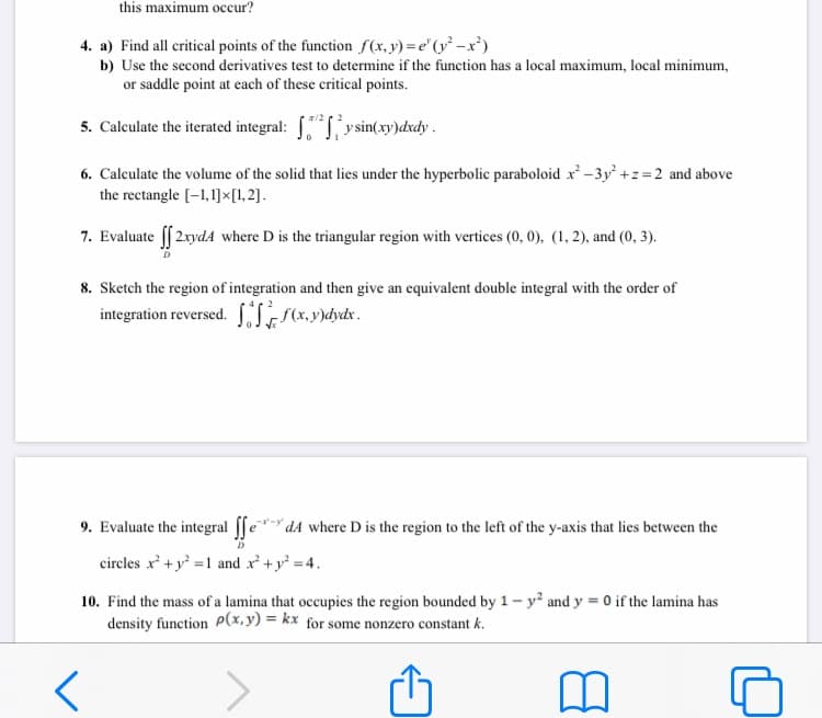 this maximum occur?
4. a) Find all critical points of the function f(x,y) = e"(y² –x')
b) Use the second derivatives test to determine if the function has a local maximum, local minimum,
or saddle point at each of these critical points.
5. Calculate the iterated integral: ysin(xy)dxdy .
6. Calculate the volume of the solid that lies under the hyperbolic paraboloid x -3y +z=2 and above
the rectangle [-1,1]×[1,2].
7. Evaluate f 2.xydA where D is the triangular region with vertices (0, 0), (1, 2), and (0, 3).
8. Sketch the region of integration and then give an equivalent double integral with the order of
integration reversed. SI(x,y)dydx.
9. Evaluate the integral [fe** dA where D is the region to the left of the y-axis that lies between the
circles x' +y =1 and x' +y = 4.
10. Find the mass of a lamina that occupies the region bounded by 1- y² and y = 0 if the lamina has
density function P(x,y) = kx for some nonzero constant k.
