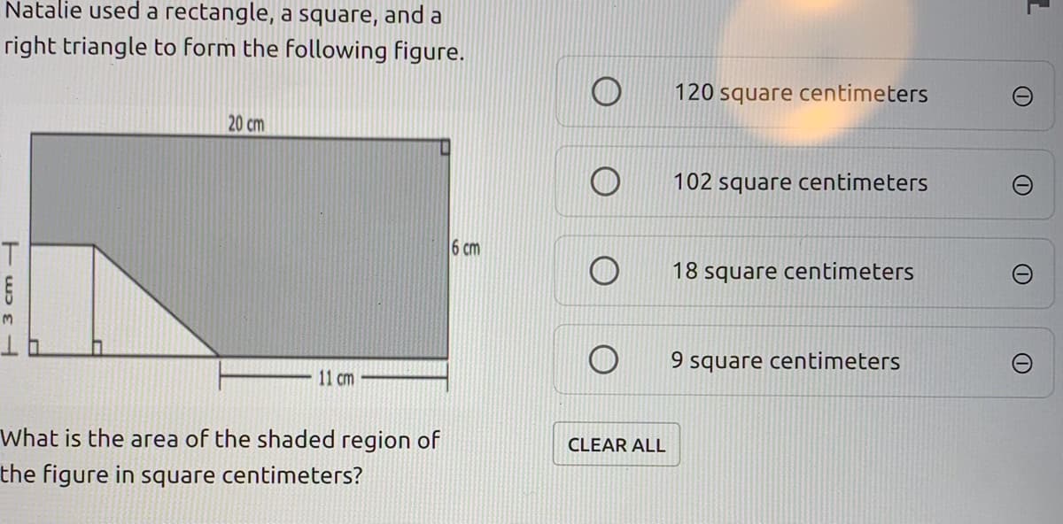 Natalie used a rectangle, a square, and a
right triangle to form the following figure.
120 square centimeters
20 cm
102 square centimeters
6 cm
18 square centimeters
9 square centimeters
11 cm
What is the area of the shaded region of
CLEAR ALL
the figure in square centimeters?
