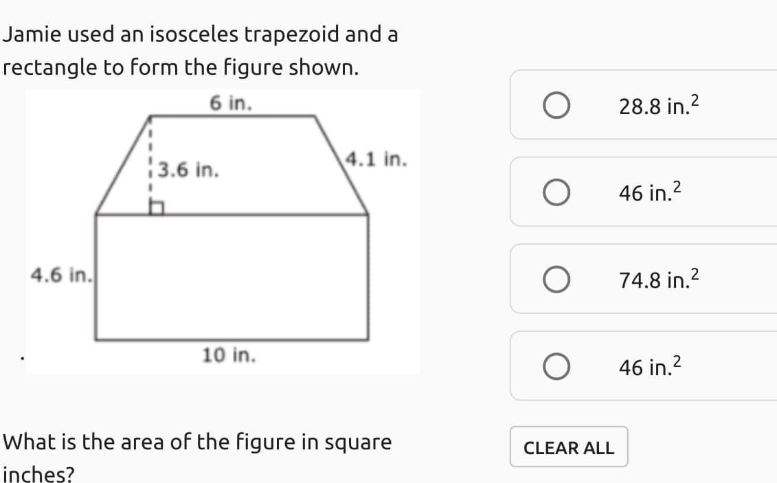 Jamie used an isosceles trapezoid and a
rectangle to form the figure shown.
6 in.
28.8 in.2
3.6 in.
4.1 in.
46 in.?
4.6 in.
74.8 in.?
10 in.
46 in.2
What is the area of the figure in square
CLEAR ALL
inches?
